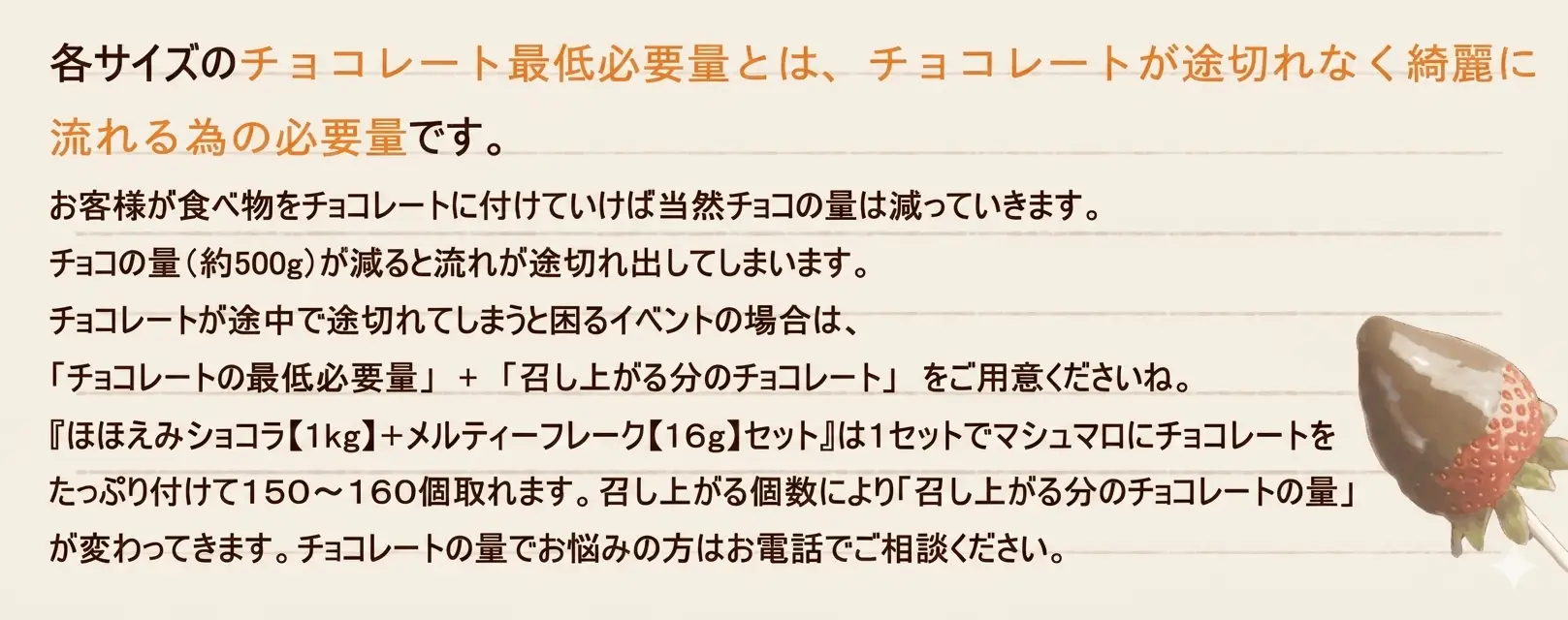 各サイズのチョコレート最低必要量とは、チョコレートが途切れなく綺麗に流れる為の必要量です。
お客様が食べ物をチョコレートに付けていけば当然チョコの量は減っていきます。チョコの量（約500g）が減ると流れが途切れ出してしまいます。 
チョコレートが途中で途切れてしまうと困るイベントの場合は、
「チョコレートの最低必要量」　+　「召し上がる分のチョコレート」　をご用意くださいね。
「ほほえみショコラ【１kg】＋メルティ―フレーク【16g】セット」は１セットでマシュマロにチョコレートをたっぷり付けて１５０～１６０個取れます。召し上がる個数により「召し上がる分のチョコレートの量」が変わってきます。
チョコレートの量でお悩みの方はお電話でご相談ください。