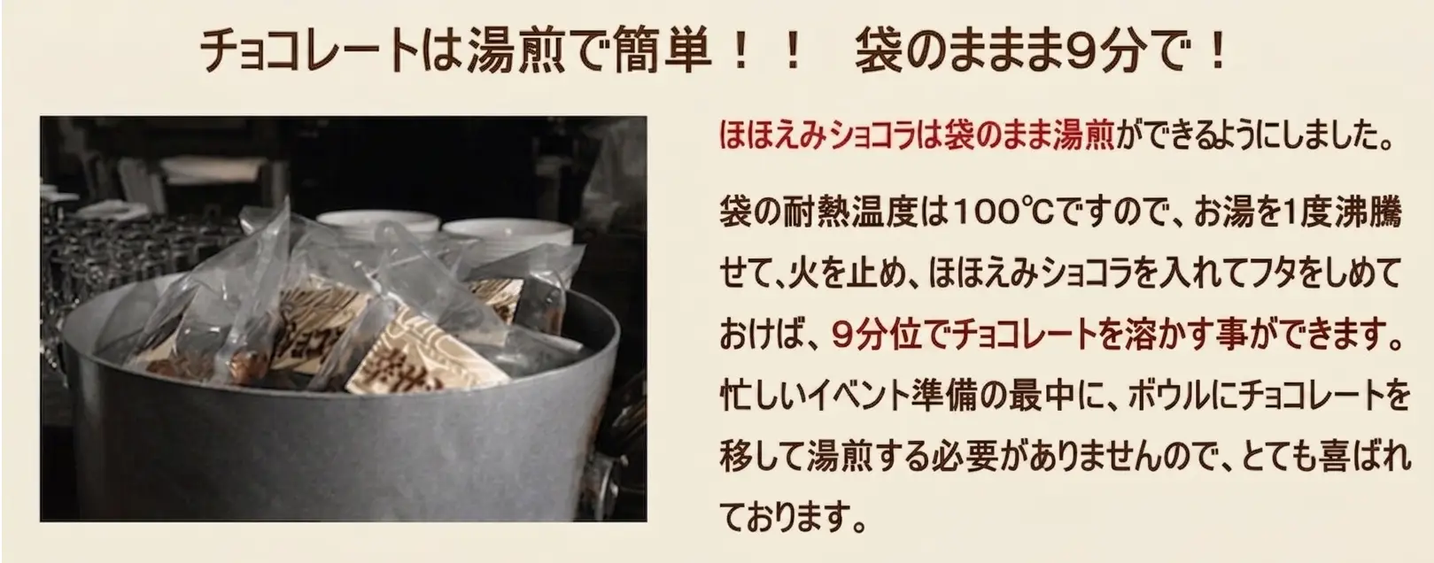 チョコレートは湯煎で簡単　袋のまま９分で！ ほほえみショコラは袋のまま湯煎ができるようにしました。袋の耐熱温度は１００℃ですので、お湯を1度沸騰させて、火を止めて、ほほえみショコラを入れてフタをしめておけば、９分位でチョコレートを溶かす事ができます。忙しいイベント準備の最中に、ボウルにチョコレートを移して湯煎する必要がありませんので、とても喜ばれております。
